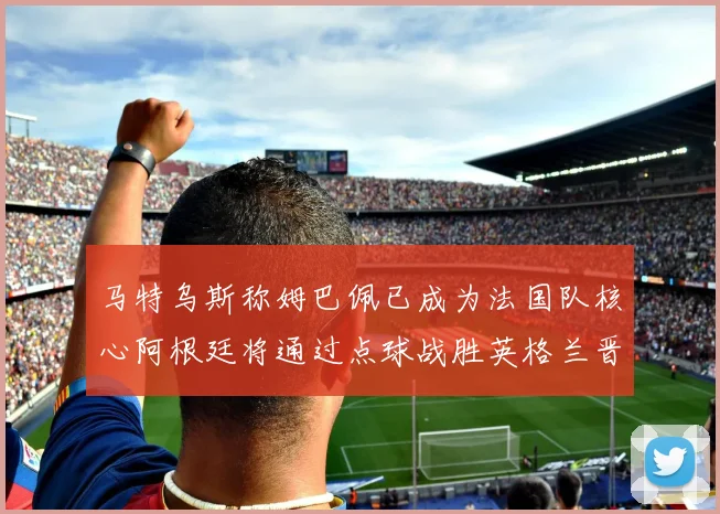 马特乌斯称姆巴佩已成为法国队核心阿根廷将通过点球战胜英格兰晋级