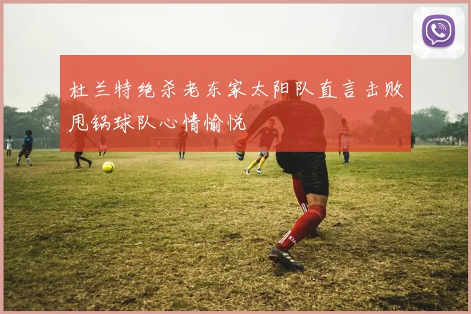 杜兰特绝杀老东家太阳队直言击败甩锅球队心情愉悦
