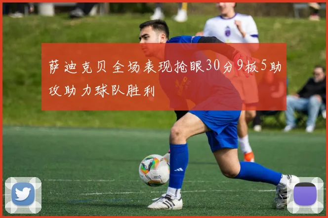 萨迪克贝全场表现抢眼30分9板5助攻助力球队胜利