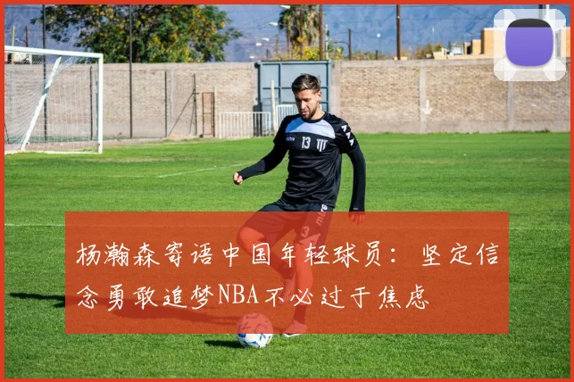 杨瀚森寄语中国年轻球员：坚定信念勇敢追梦NBA不必过于焦虑