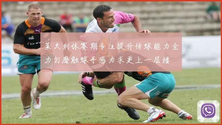 莱夫利休赛期专注提升传球能力全力打磨触球手感力求更上一层楼