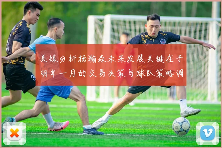 美媒分析杨瀚森未来发展关键在于明年一月的交易决策与球队策略调整