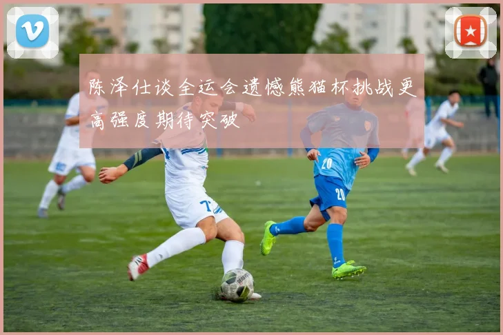 陈泽仕谈全运会遗憾熊猫杯挑战更高强度期待突破